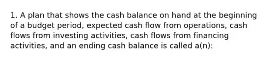 1. A plan that shows the cash balance on hand at the beginning of a budget period, expected cash flow from operations, cash flows from investing activities, cash flows from financing activities, and an ending cash balance is called a(n):