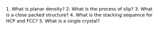 1. What is planar density? 2. What is the process of slip? 3. What is a close packed structure? 4. What is the stacking sequence for HCP and FCC? 5. What is a single crystal?