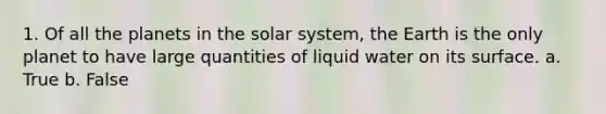 1. Of all the planets in the solar system, the Earth is the only planet to have large quantities of liquid water on its surface. a. True b. False