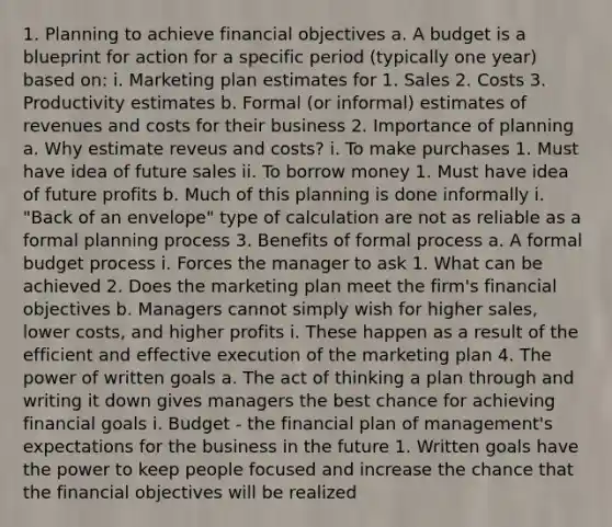 1. Planning to achieve financial objectives a. A budget is a blueprint for action for a specific period (typically one year) based on: i. Marketing plan estimates for 1. Sales 2. Costs 3. Productivity estimates b. Formal (or informal) estimates of revenues and costs for their business 2. Importance of planning a. Why estimate reveus and costs? i. To make purchases 1. Must have idea of future sales ii. To borrow money 1. Must have idea of future profits b. Much of this planning is done informally i. "Back of an envelope" type of calculation are not as reliable as a formal planning process 3. Benefits of formal process a. A formal budget process i. Forces the manager to ask 1. What can be achieved 2. Does the marketing plan meet the firm's financial objectives b. Managers cannot simply wish for higher sales, lower costs, and higher profits i. These happen as a result of the efficient and effective execution of the marketing plan 4. The power of written goals a. The act of thinking a plan through and writing it down gives managers the best chance for achieving financial goals i. Budget - the financial plan of management's expectations for the business in the future 1. Written goals have the power to keep people focused and increase the chance that the financial objectives will be realized