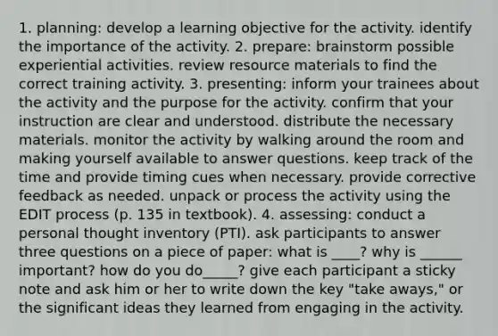 1. planning: develop a learning objective for the activity. identify the importance of the activity. 2. prepare: brainstorm possible experiential activities. review resource materials to find the correct training activity. 3. presenting: inform your trainees about the activity and the purpose for the activity. confirm that your instruction are clear and understood. distribute the necessary materials. monitor the activity by walking around the room and making yourself available to answer questions. keep track of the time and provide timing cues when necessary. provide corrective feedback as needed. unpack or process the activity using the EDIT process (p. 135 in textbook). 4. assessing: conduct a personal thought inventory (PTI). ask participants to answer three questions on a piece of paper: what is ____? why is ______ important? how do you do_____? give each participant a sticky note and ask him or her to write down the key "take aways," or the significant ideas they learned from engaging in the activity.