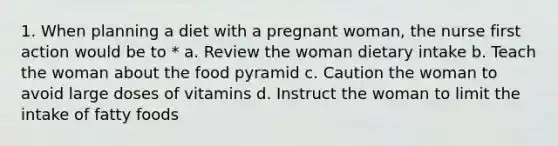 1. When planning a diet with a pregnant woman, the nurse first action would be to * a. Review the woman dietary intake b. Teach the woman about the food pyramid c. Caution the woman to avoid large doses of vitamins d. Instruct the woman to limit the intake of fatty foods