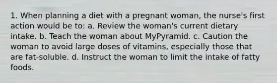 1. When planning a diet with a pregnant woman, the nurse's first action would be to: a. Review the woman's current dietary intake. b. Teach the woman about MyPyramid. c. Caution the woman to avoid large doses of vitamins, especially those that are fat-soluble. d. Instruct the woman to limit the intake of fatty foods.