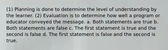 (1) Planning is done to determine the level of understanding by the learner. (2) Evaluation is to determine how well a program or educator conveyed the message. a. Both statements are true b. Both statements are false c. The first statement is true and the second is false d. The first statement is false and the second is true.