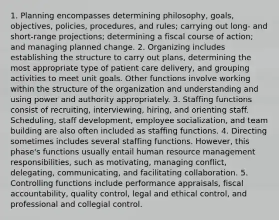 1. Planning encompasses determining philosophy, goals, objectives, policies, procedures, and rules; carrying out long- and short-range projections; determining a fiscal course of action; and managing planned change. 2. Organizing includes establishing the structure to carry out plans, determining the most appropriate type of patient care delivery, and grouping activities to meet unit goals. Other functions involve working within the structure of the organization and understanding and using power and authority appropriately. 3. Staffing functions consist of recruiting, interviewing, hiring, and orienting staff. Scheduling, staff development, employee socialization, and team building are also often included as staffing functions. 4. Directing sometimes includes several staffing functions. However, this phase's functions usually entail human resource management responsibilities, such as motivating, managing conflict, delegating, communicating, and facilitating collaboration. 5. Controlling functions include performance appraisals, fiscal accountability, quality control, legal and ethical control, and professional and collegial control.