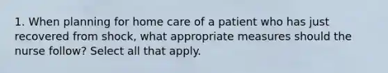 1. When planning for home care of a patient who has just recovered from shock, what appropriate measures should the nurse follow? Select all that apply.