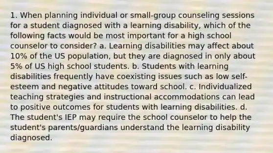 1. When planning individual or small-group counseling sessions for a student diagnosed with a learning disability, which of the following facts would be most important for a high school counselor to consider? a. Learning disabilities may affect about 10% of the US population, but they are diagnosed in only about 5% of US high school students. b. Students with learning disabilities frequently have coexisting issues such as low self-esteem and negative attitudes toward school. c. Individualized teaching strategies and instructional accommodations can lead to positive outcomes for students with learning disabilities. d. The student's IEP may require the school counselor to help the student's parents/guardians understand the learning disability diagnosed.