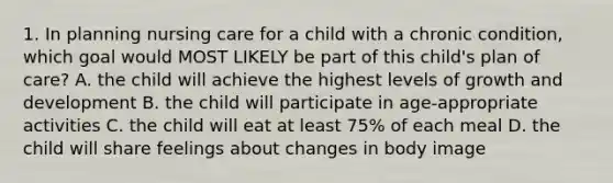 1. In planning nursing care for a child with a chronic condition, which goal would MOST LIKELY be part of this child's plan of care? A. the child will achieve the highest levels of growth and development B. the child will participate in age-appropriate activities C. the child will eat at least 75% of each meal D. the child will share feelings about changes in body image