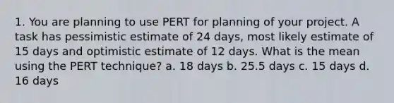 1. You are planning to use PERT for planning of your project. A task has pessimistic estimate of 24 days, most likely estimate of 15 days and optimistic estimate of 12 days. What is the mean using the PERT technique? a. 18 days b. 25.5 days c. 15 days d. 16 days