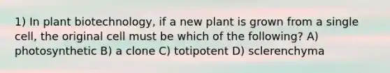 1) In plant biotechnology, if a new plant is grown from a single cell, the original cell must be which of the following? A) photosynthetic B) a clone C) totipotent D) sclerenchyma