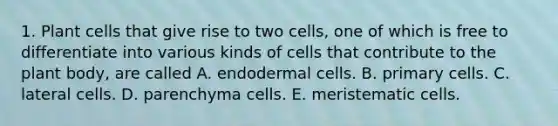 1. Plant cells that give rise to two cells, one of which is free to differentiate into various kinds of cells that contribute to the plant body, are called A. endodermal cells. B. primary cells. C. lateral cells. D. parenchyma cells. E. meristematic cells.