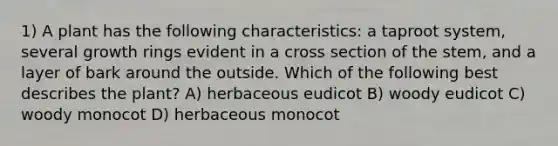 1) A plant has the following characteristics: a taproot system, several growth rings evident in a cross section of the stem, and a layer of bark around the outside. Which of the following best describes the plant? A) herbaceous eudicot B) woody eudicot C) woody monocot D) herbaceous monocot