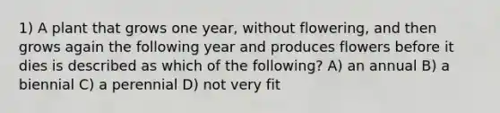 1) A plant that grows one year, without flowering, and then grows again the following year and produces flowers before it dies is described as which of the following? A) an annual B) a biennial C) a perennial D) not very fit