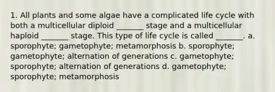 1. All plants and some algae have a complicated life cycle with both a multicellular diploid _______ stage and a multicellular haploid _______ stage. This type of life cycle is called _______. a. sporophyte; gametophyte; metamorphosis b. sporophyte; gametophyte; alternation of generations c. gametophyte; sporophyte; alternation of generations d. gametophyte; sporophyte; metamorphosis