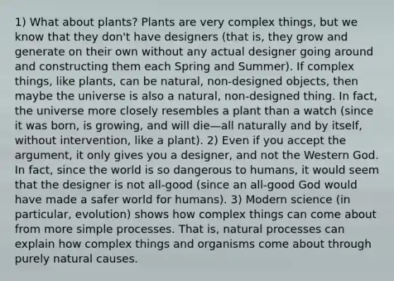 1) What about plants? Plants are very complex things, but we know that they don't have designers (that is, they grow and generate on their own without any actual designer going around and constructing them each Spring and Summer). If complex things, like plants, can be natural, non-designed objects, then maybe the universe is also a natural, non-designed thing. In fact, the universe more closely resembles a plant than a watch (since it was born, is growing, and will die—all naturally and by itself, without intervention, like a plant). 2) Even if you accept the argument, it only gives you a designer, and not the Western God. In fact, since the world is so dangerous to humans, it would seem that the designer is not all-good (since an all-good God would have made a safer world for humans). 3) Modern science (in particular, evolution) shows how complex things can come about from more simple processes. That is, natural processes can explain how complex things and organisms come about through purely natural causes.