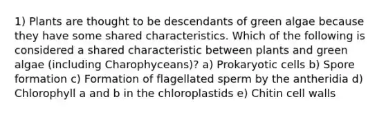 1) Plants are thought to be descendants of green algae because they have some shared characteristics. Which of the following is considered a shared characteristic between plants and green algae (including Charophyceans)? a) Prokaryotic cells b) Spore formation c) Formation of flagellated sperm by the antheridia d) Chlorophyll a and b in the chloroplastids e) Chitin cell walls