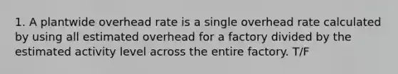 1. A plantwide overhead rate is a single overhead rate calculated by using all estimated overhead for a factory divided by the estimated activity level across the entire factory. T/F