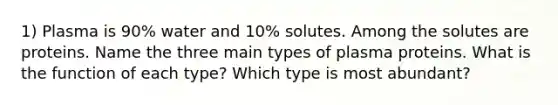 1) Plasma is 90% water and 10% solutes. Among the solutes are proteins. Name the three main types of plasma proteins. What is the function of each type? Which type is most abundant?