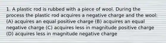 1. A plastic rod is rubbed with a piece of wool. During the process the plastic rod acquires a negative charge and the wool: (A) acquires an equal positive charge (B) acquires an equal negative charge (C) acquires less in magnitude positive charge (D) acquires less in magnitude negative charge