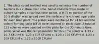 1. The plate count method was used to estimate the number of bacteria in a culture over time. Serial dilutions were made of culture samples at various time points. A 0.01 ml portion of the 10-5 dilution was spread over the surface of a nutrient agar plate for each time point. The plates were incubated for 24 hrs and the colony forming units (CFU) were counted on each plate. A total of 123 colonies were counted on the plate for the 30-minute time point. What was the cell population for this time point? a. 1.23 x 10-7 CFU/ml b. 1.23 x 107 CFU/ml c. 1.23 x 108 CFU/ml d. 1.23 x 109 CFU/ml e. 1.23 x 1010 CFU/ml