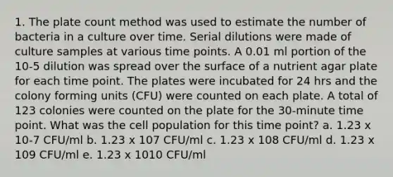 1. The plate count method was used to estimate the number of bacteria in a culture over time. Serial dilutions were made of culture samples at various time points. A 0.01 ml portion of the 10-5 dilution was spread over the surface of a nutrient agar plate for each time point. The plates were incubated for 24 hrs and the colony forming units (CFU) were counted on each plate. A total of 123 colonies were counted on the plate for the 30-minute time point. What was the cell population for this time point? a. 1.23 x 10-7 CFU/ml b. 1.23 x 107 CFU/ml c. 1.23 x 108 CFU/ml d. 1.23 x 109 CFU/ml e. 1.23 x 1010 CFU/ml