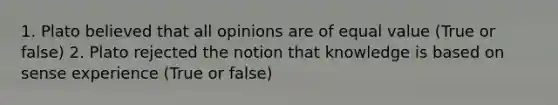 1. Plato believed that all opinions are of equal value (True or false) 2. Plato rejected the notion that knowledge is based on sense experience (True or false)