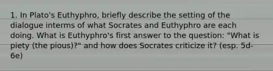 1. In Plato's Euthyphro, briefly describe the setting of the dialogue interms of what Socrates and Euthyphro are each doing. What is Euthyphro's first answer to the question: "What is piety (the pious)?" and how does Socrates criticize it? (esp. 5d-6e)