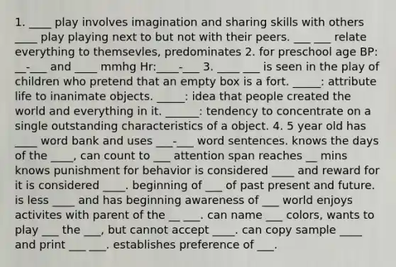 1. ____ play involves imagination and sharing skills with others ____ play playing next to but not with their peers. ___ ___ relate everything to themsevles, predominates 2. for preschool age BP: __-___ and ____ mmhg Hr:____-___ 3. ____ ___ is seen in the play of children who pretend that an empty box is a fort. _____: attribute life to inanimate objects. _____: idea that people created the world and everything in it. ______: tendency to concentrate on a single outstanding characteristics of a object. 4. 5 year old has ____ word bank and uses ___-___ word sentences. knows the days of the ____, can count to ___ attention span reaches __ mins knows punishment for behavior is considered ____ and reward for it is considered ____. beginning of ___ of past present and future. is less ____ and has beginning awareness of ___ world enjoys activites with parent of the __ ___. can name ___ colors, wants to play ___ the ___, but cannot accept ____. can copy sample ____ and print ___ ___. establishes preference of ___.