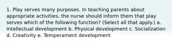 1. Play serves many purposes. In teaching parents about appropriate activities, the nurse should inform them that play serves which of the following function? (Select all that apply.) a. Intellectual development b. Physical development c. Socialization d. Creativity e. Temperament development