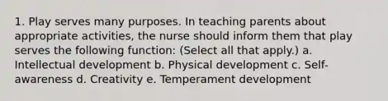 1. Play serves many purposes. In teaching parents about appropriate activities, the nurse should inform them that play serves the following function: (Select all that apply.) a. Intellectual development b. Physical development c. Self-awareness d. Creativity e. Temperament development