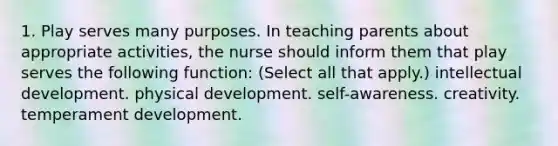 1. Play serves many purposes. In teaching parents about appropriate activities, the nurse should inform them that play serves the following function: (Select all that apply.) intellectual development. physical development. self-awareness. creativity. temperament development.