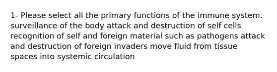 1- Please select all the primary functions of the immune system. surveillance of the body attack and destruction of self cells recognition of self and foreign material such as pathogens attack and destruction of foreign invaders move fluid from tissue spaces into systemic circulation