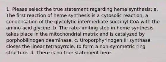 1. Please select the true statement regarding heme synthesis: a. The first reaction of heme synthesis is a cytosolic reaction, a condensation of the glycolytic intermediate succinyl CoA with the amino acid glycine. b. The rate-limiting step in heme synthesis takes place in the mitochondrial matrix and is catalyzed by porphobilinogen deaminase. c. Uroporphyrinogen III synthase closes the linear tetrapyrrole, to form a non-symmetric ring structure. d. There is no true statement here.