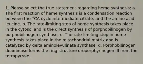 1. Please select the true statement regarding heme synthesis: a. The first reaction of heme synthesis is a condensation reaction between the TCA cycle intermediate citrate, and the amino acid leucine. b. The rate-limiting step of heme synthesis takes place in the cytosol and is the direct synthesis of porphobilinogen by porphobilinogen synthase. c. The rate-limiting step in heme synthesis takes place in the mitochondrial matrix and is catalyzed by delta aminolevulinate synthase. d. Porphobilinogen deaminase forms the ring structure uroporphyrinogen III from the tetrapyrrole.