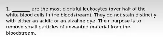 1. ________ are the most plentiful leukocytes (over half of the white blood cells in the bloodstream). They do not stain distinctly with either an acidic or an alkaline dye. Their purpose is to remove small particles of unwanted material from the bloodstream.