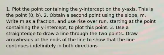 1. Plot the point containing the y-intercept on the y-axis. This is the point (0, b). 2. Obtain a second point using the slope, m. Write m as a fraction, and use rise over run, starting at the point containing the y-intercept, to plot this point. 3. Use a straightedge to draw a line through the two points. Draw arrowheads at the ends of the line to show that the line continues indefinitely in both directions