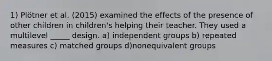 1) Plötner et al. (2015) examined the effects of the presence of other children in children's helping their teacher. They used a multilevel _____ design. a) independent groups b) repeated measures c) matched groups d)nonequivalent groups