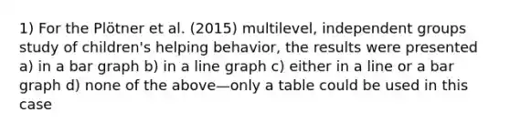 1) For the Plötner et al. (2015) multilevel, independent groups study of children's helping behavior, the results were presented a) in a bar graph b) in a line graph c) either in a line or a bar graph d) none of the above—only a table could be used in this case