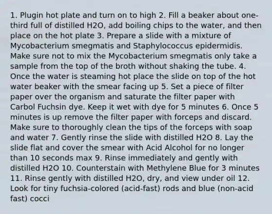 1. Plugin hot plate and turn on to high 2. Fill a beaker about one-third full of distilled H2O, add boiling chips to the water, and then place on the hot plate 3. Prepare a slide with a mixture of Mycobacterium smegmatis and Staphylococcus epidermidis. Make sure not to mix the Mycobacterium smegmatis only take a sample from the top of the broth without shaking the tube. 4. Once the water is steaming hot place the slide on top of the hot water beaker with the smear facing up 5. Set a piece of filter paper over the organism and saturate the filter paper with Carbol Fuchsin dye. Keep it wet with dye for 5 minutes 6. Once 5 minutes is up remove the filter paper with forceps and discard. Make sure to thoroughly clean the tips of the forceps with soap and water 7. Gently rinse the slide with distilled H2O 8. Lay the slide flat and cover the smear with Acid Alcohol for no longer than 10 seconds max 9. Rinse immediately and gently with distilled H2O 10. Counterstain with Methylene Blue for 3 minutes 11. Rinse gently with distilled H2O, dry, and view under oil 12. Look for tiny fuchsia-colored (acid-fast) rods and blue (non-acid fast) cocci