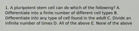 1. A pluripotent stem cell can do which of the following? A. Differentiate into a finite number of different cell types B. Differentiate into any type of cell found in the adult C. Divide an infinite number of times D. All of the above E. None of the above