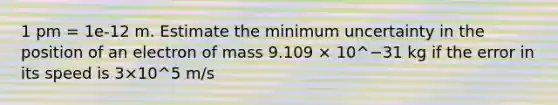 1 pm = 1e-12 m. Estimate the minimum uncertainty in the position of an electron of mass 9.109 × 10^−31 kg if the error in its speed is 3×10^5 m/s