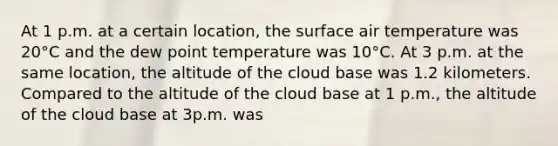 At 1 p.m. at a certain location, the surface air temperature was 20°C and the dew point temperature was 10°C. At 3 p.m. at the same location, the altitude of the cloud base was 1.2 kilometers. Compared to the altitude of the cloud base at 1 p.m., the altitude of the cloud base at 3p.m. was