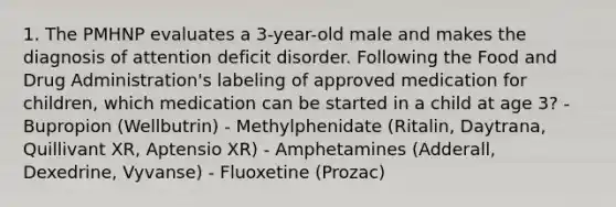 1. The PMHNP evaluates a 3-year-old male and makes the diagnosis of attention deficit disorder. Following the Food and Drug Administration's labeling of approved medication for children, which medication can be started in a child at age 3? - Bupropion (Wellbutrin) - Methylphenidate (Ritalin, Daytrana, Quillivant XR, Aptensio XR) - Amphetamines (Adderall, Dexedrine, Vyvanse) - Fluoxetine (Prozac)