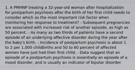 1. A PMHNP treating a 32-year-old woman after hospitalization for postpartum psychosis after the birth of her first child needs to consider which as the most important risk factor when monitoring her response to treatment? - Subsequent pregnancies are associated with increased risk of another episode, as high as 50 percent. - As many as two thirds of patients have a second episode of an underlying affective disorder during the year after the baby's birth. - Incidence of postpartum psychosis is about 1 to 2 per 1,000 childbirths and 50 to 60 percent of affected women have just had their first child. - Data suggest that an episode of a postpartum psychosis is essentially an episode of a mood disorder, and is usually an indicator of bipolar disorder.