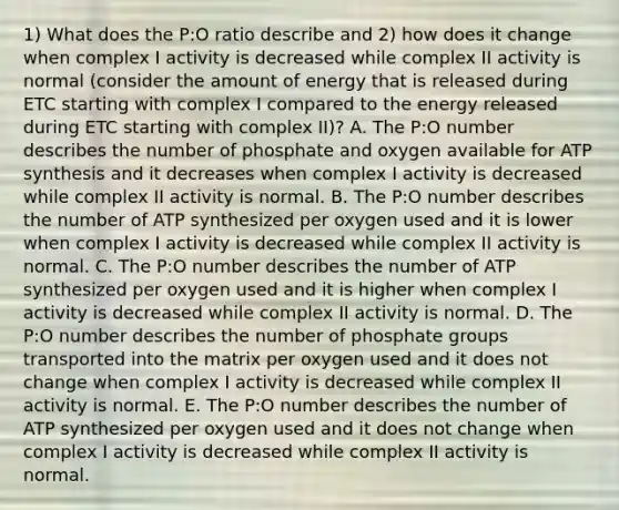 1) What does the P:O ratio describe and 2) how does it change when complex I activity is decreased while complex II activity is normal (consider the amount of energy that is released during ETC starting with complex I compared to the energy released during ETC starting with complex II)? A. The P:O number describes the number of phosphate and oxygen available for ATP synthesis and it decreases when complex I activity is decreased while complex II activity is normal. B. The P:O number describes the number of ATP synthesized per oxygen used and it is lower when complex I activity is decreased while complex II activity is normal. C. The P:O number describes the number of ATP synthesized per oxygen used and it is higher when complex I activity is decreased while complex II activity is normal. D. The P:O number describes the number of phosphate groups transported into the matrix per oxygen used and it does not change when complex I activity is decreased while complex II activity is normal. E. The P:O number describes the number of ATP synthesized per oxygen used and it does not change when complex I activity is decreased while complex II activity is normal.