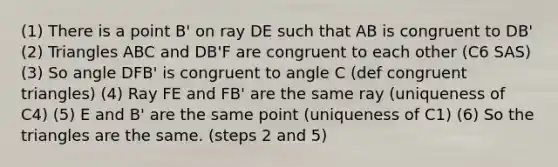 (1) There is a point B' on ray DE such that AB is congruent to DB' (2) Triangles ABC and DB'F are congruent to each other (C6 SAS) (3) So angle DFB' is congruent to angle C (def congruent triangles) (4) Ray FE and FB' are the same ray (uniqueness of C4) (5) E and B' are the same point (uniqueness of C1) (6) So the triangles are the same. (steps 2 and 5)