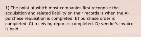 1) The point at which most companies first recognize the acquisition and related liability on their records is when the A) purchase requisition is completed. B) purchase order is completed. C) receiving report is completed. D) vendor's invoice is paid.