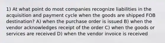 1) At what point do most companies recognize liabilities in the acquisition and payment cycle when the goods are shipped FOB destination? A) when the purchase order is issued B) when the vendor acknowledges receipt of the order C) when the goods or services are received D) when the vendor invoice is received