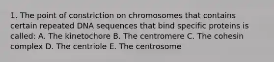 1. The point of constriction on chromosomes that contains certain repeated DNA sequences that bind specific proteins is called: A. The kinetochore B. The centromere C. The cohesin complex D. The centriole E. The centrosome