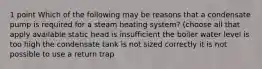 1 point Which of the following may be reasons that a condensate pump is required for a steam heating system? (choose all that apply available static head is insufficient the boiler water level is too high the condensate tank is not sized correctly it is not possible to use a return trap